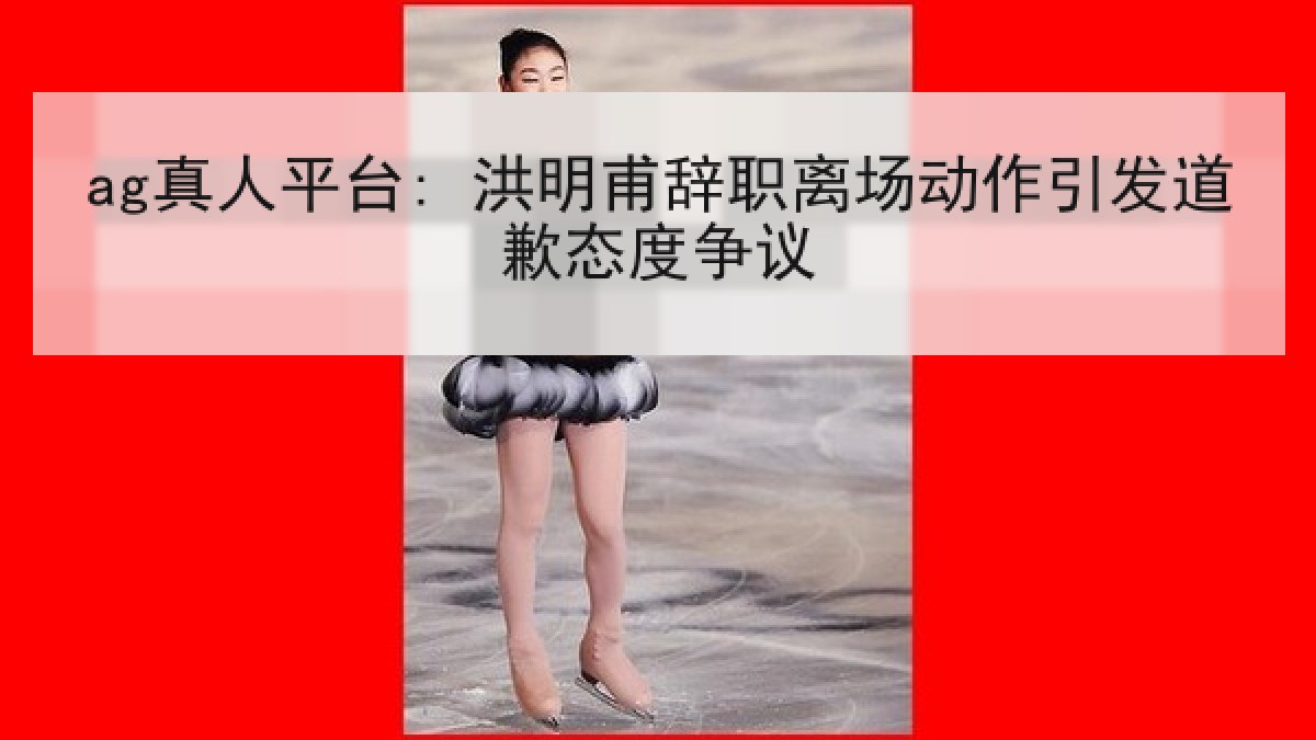 ag真人平台: 洪明甫辞职离场动作引发道歉态度争议