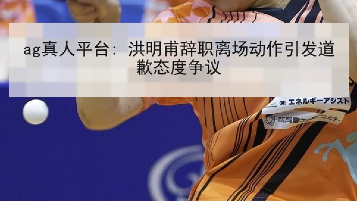 ag真人平台: 洪明甫辞职离场动作引发道歉态度争议