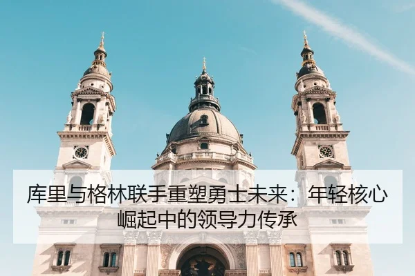 库里与格林联手重塑勇士未来：年轻核心崛起中的领导力传承