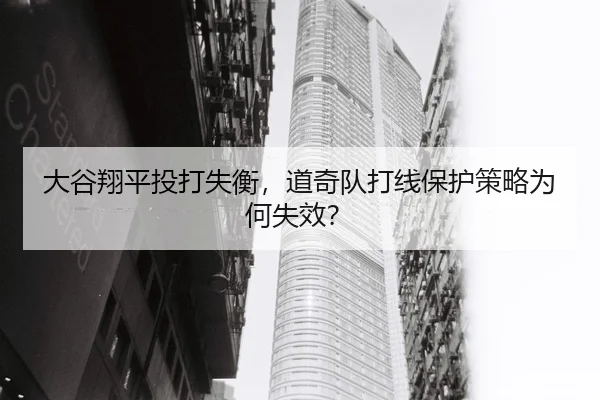 大谷翔平投打失衡，道奇队打线保护策略为何失效？