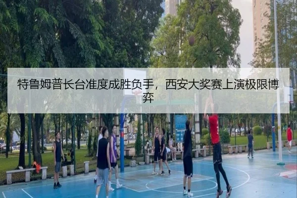 特鲁姆普长台准度成胜负手，西安大奖赛上演极限博弈