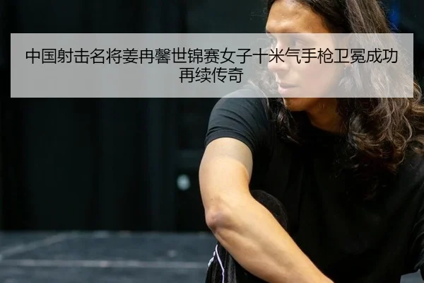 中国射击名将姜冉馨世锦赛女子十米气手枪卫冕成功再续传奇