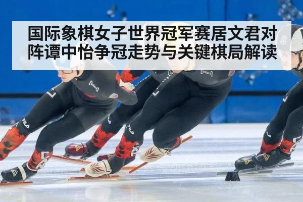 国际象棋女子世界冠军赛居文君对阵谭中怡争冠走势与关键棋局解读
